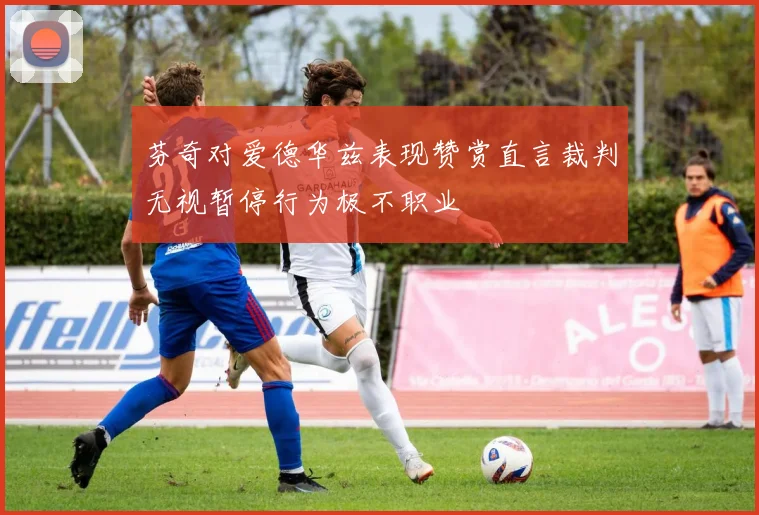 芬奇对爱德华兹表现赞赏直言裁判无视暂停行为极不职业