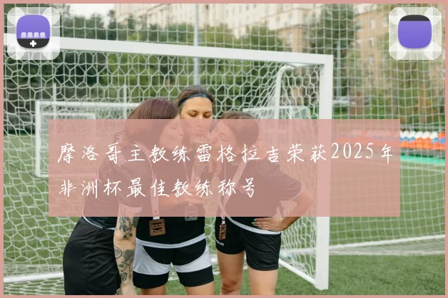 摩洛哥主教练雷格拉吉荣获2025年非洲杯最佳教练称号