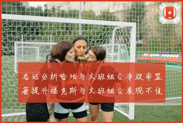 名记分析哈珀与文班组合净效率显著提升福克斯与文班组合表现不佳差距明显