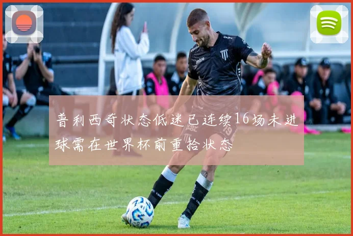 普利西奇状态低迷已连续16场未进球需在世界杯前重拾状态