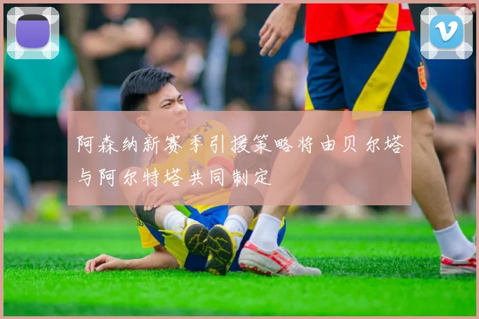 阿森纳新赛季引援策略将由贝尔塔与阿尔特塔共同制定