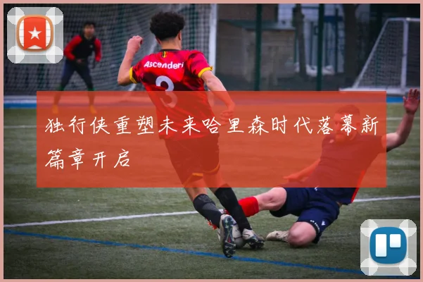 独行侠重塑未来哈里森时代落幕新篇章开启