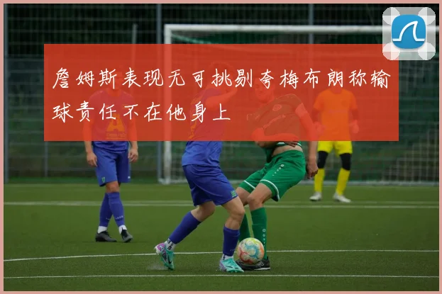 詹姆斯表现无可挑剔夸梅布朗称输球责任不在他身上